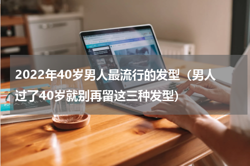 2022年40岁男人最流行的发型（男人过了40岁就别再留这三种发型）