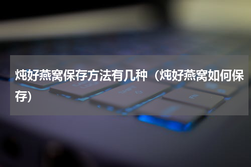 炖好燕窝保存方法有几种（炖好燕窝如何保存）