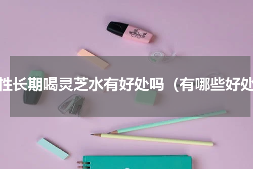 女性长期喝灵芝水有好处吗（有哪些好处）