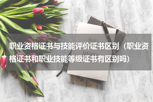 职业资格证书与技能评价证书区别（职业资格证书和职业技能等级证书有区别吗）