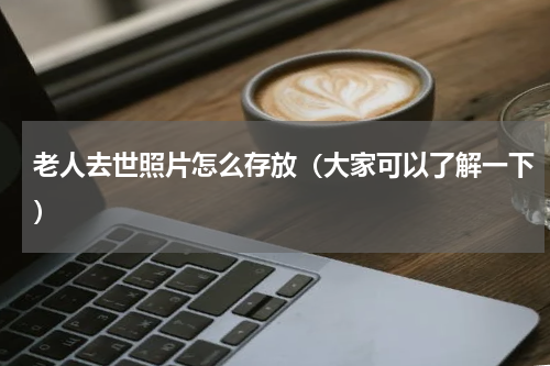 老人去世照片怎么存放（大家可以了解一下）