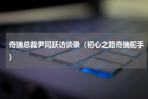 奇瑞总裁尹同跃访谈录（初心之路奇瑞舵手）