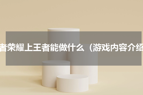 王者荣耀上王者能做什么（游戏内容介绍）