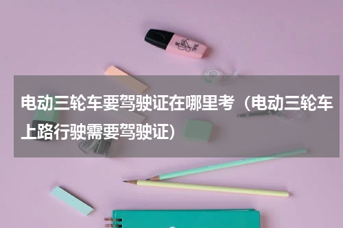 电动三轮车要驾驶证在哪里考（电动三轮车上路行驶需要驾驶证）