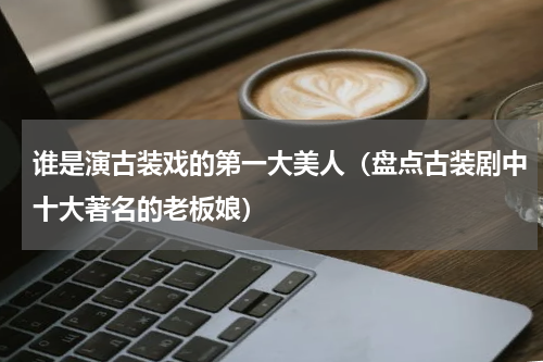 谁是演古装戏的第一大美人（盘点古装剧中十大著名的老板娘）