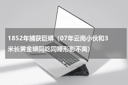 1852年捕获巨蟒（07年云南小伙和3米长黄金蟒同吃同睡形影不离）
