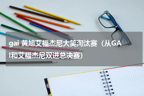 gai 黄旭艾福杰尼大笑淘汰赛（从GAI和艾福杰尼双进总决赛）