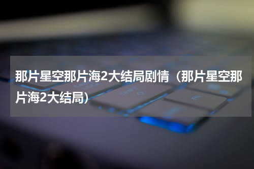 那片星空那片海2大结局剧情（那片星空那片海2大结局）