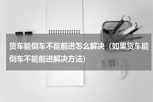 货车能倒车不能前进怎么解决（如果货车能倒车不能前进解决方法）