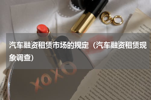 汽车融资租赁市场的规定（汽车融资租赁现象调查）