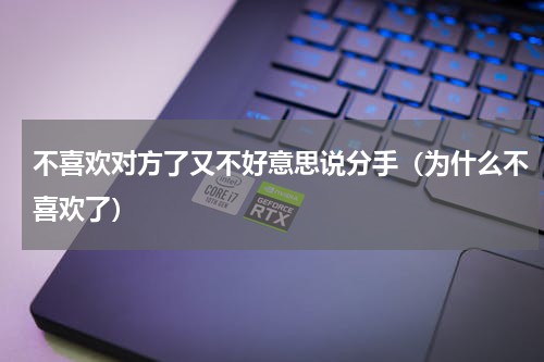 不喜欢对方了又不好意思说分手（为什么不喜欢了）