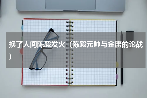 换了人间陈毅发火（陈毅元帅与金庸的论战）