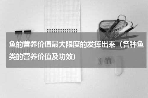 鱼的营养价值最大限度的发挥出来（各种鱼类的营养价值及功效）