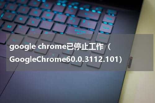 google chrome已停止工作（GoogleChrome60.0.3112.101）