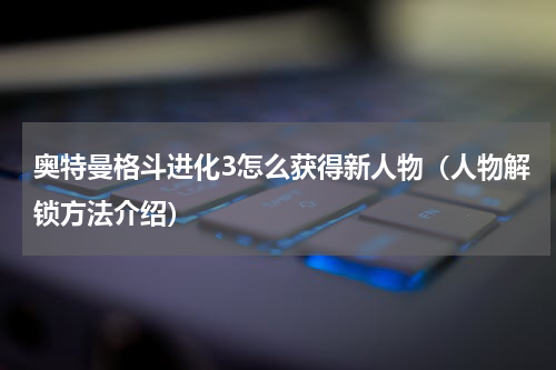 奥特曼格斗进化3怎么获得新人物（人物解锁方法介绍）