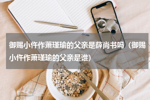 御赐小仵作萧瑾瑜的父亲是薛尚书吗（御赐小仵作萧瑾瑜的父亲是谁）