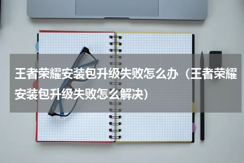 王者荣耀安装包升级失败怎么办（王者荣耀安装包升级失败怎么解决）
