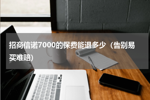 招商信诺7000的保费能退多少（告别易买难赔）