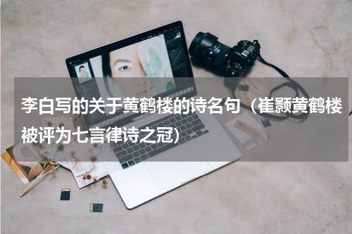 李白写的关于黄鹤楼的诗名句（崔颢黄鹤楼被评为七言律诗之冠）