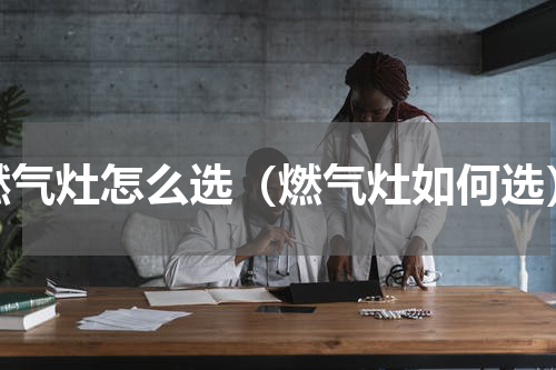 燃气灶怎么选（燃气灶如何选）