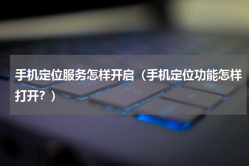 手机定位服务怎样开启（手机定位功能怎样打开？）