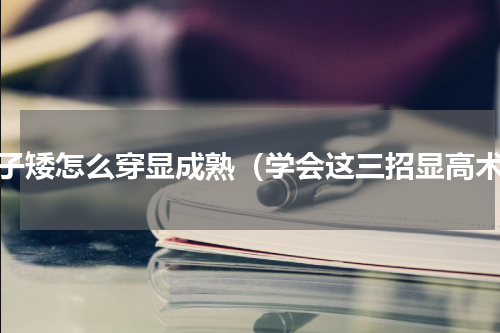 个子矮怎么穿显成熟（学会这三招显高术）