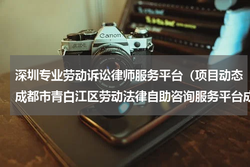 深圳专业劳动诉讼律师服务平台（项目动态成都市青白江区劳动法律自助咨询服务平台成功上线）
