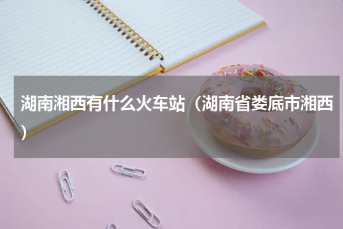 湖南湘西有什么火车站（湖南省娄底市湘西）