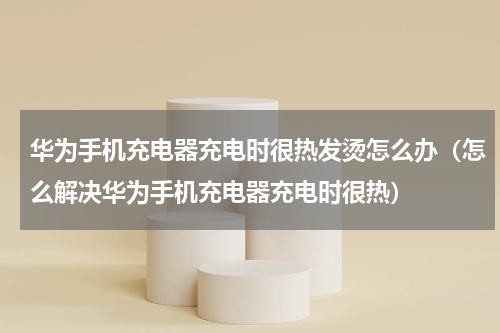 华为手机充电器充电时很热发烫怎么办（怎么解决华为手机充电器充电时很热）