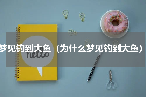 梦见钓到大鱼（为什么梦见钓到大鱼）