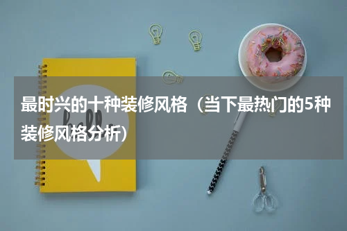 最时兴的十种装修风格（当下最热门的5种装修风格分析）