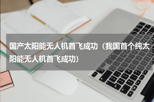 国产太阳能无人机首飞成功（我国首个纯太阳能无人机首飞成功）
