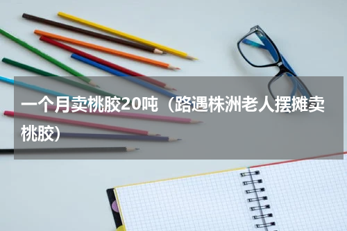 一个月卖桃胶20吨（路遇株洲老人摆摊卖桃胶）