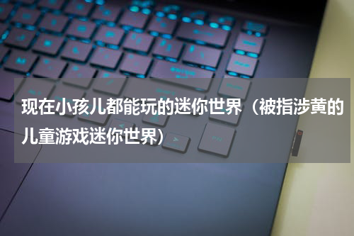 现在小孩儿都能玩的迷你世界（被指涉黄的儿童游戏迷你世界）