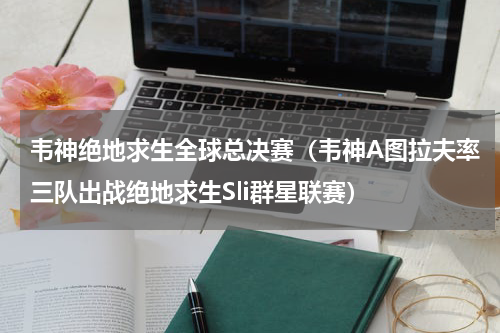 韦神绝地求生全球总决赛（韦神A图拉夫率三队出战绝地求生Sli群星联赛）