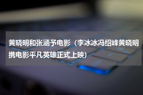 黄晓明和张涵予电影（李冰冰冯绍峰黄晓明携电影平凡英雄正式上映）