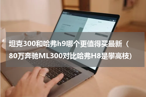 坦克300和哈弗h9哪个更值得买最新（80万奔驰ML300对比哈弗H8是攀高枝）