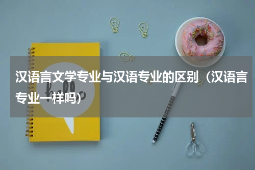 汉语言文学专业与汉语专业的区别（汉语言专业一样吗）