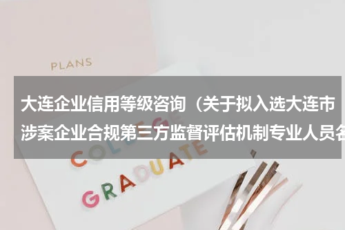 大连企业信用等级咨询（关于拟入选大连市涉案企业合规第三方监督评估机制专业人员名录库人员名单的公示）