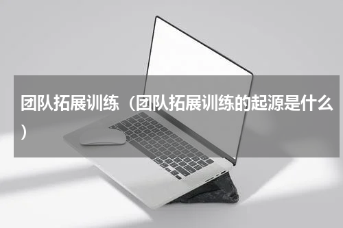 团队拓展训练（团队拓展训练的起源是什么）