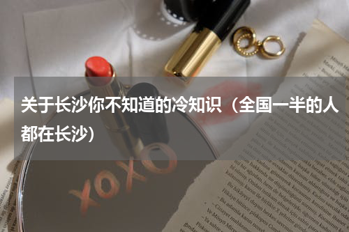 关于长沙你不知道的冷知识（全国一半的人都在长沙）
