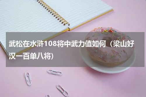 武松在水浒108将中武力值如何（梁山好汉一百单八将）