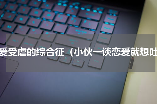 恋爱受虐的综合征（小伙一谈恋爱就想吐）