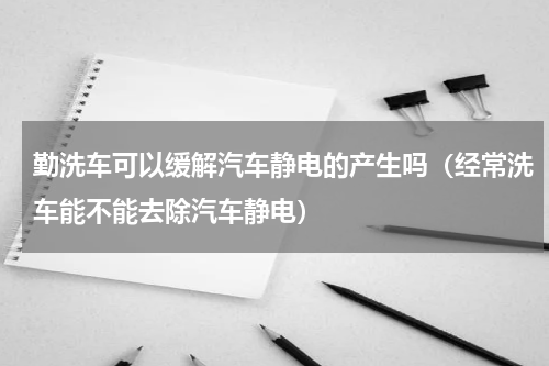 勤洗车可以缓解汽车静电的产生吗（经常洗车能不能去除汽车静电）