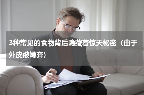 3种常见的食物背后隐藏着惊天秘密（由于外皮被嫌弃）