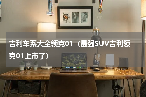 吉利车系大全领克01（最强SUV吉利领克01上市了）