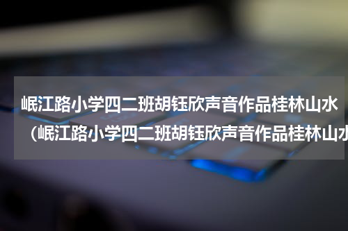 岷江路小学四二班胡钰欣声音作品桂林山水（岷江路小学四二班胡钰欣声音作品桂林山水）