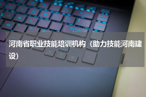 河南省职业技能培训机构（助力技能河南建设）
