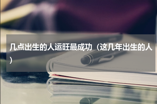 几点出生的人运旺最成功（这几年出生的人）