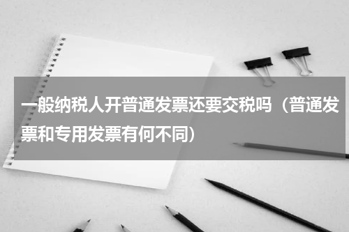一般纳税人开普通发票还要交税吗（普通发票和专用发票有何不同）